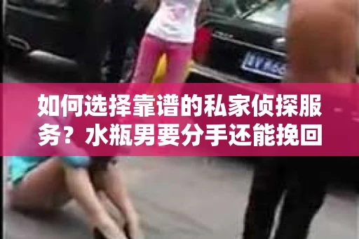如何选择靠谱的私家侦探服务？水瓶男要分手还能挽回吗？