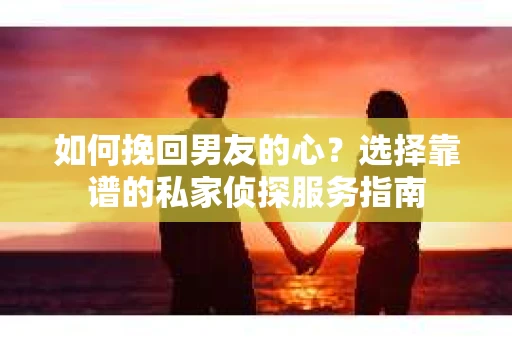 如何挽回男友的心？选择靠谱的私家侦探服务指南