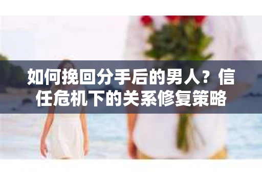 如何挽回分手后的男人？信任危机下的关系修复策略
