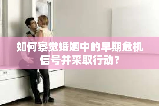 如何察觉婚姻中的早期危机信号并采取行动？