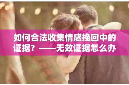 如何合法收集情感挽回中的证据？——无效证据怎么办？
