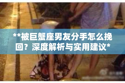 **被巨蟹座男友分手怎么挽回？深度解析与实用建议**