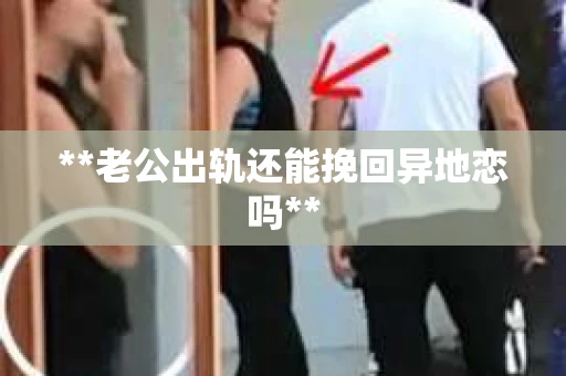 **老公出轨还能挽回异地恋吗**
