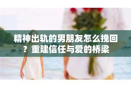 精神出轨的男朋友怎么挽回？重建信任与爱的桥梁