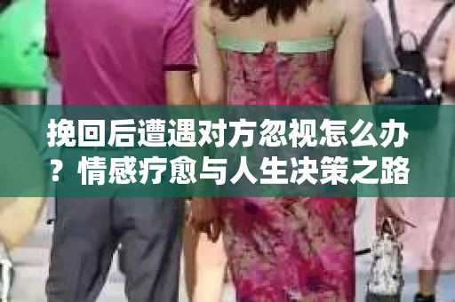 挽回后遭遇对方忽视怎么办？情感疗愈与人生决策之路