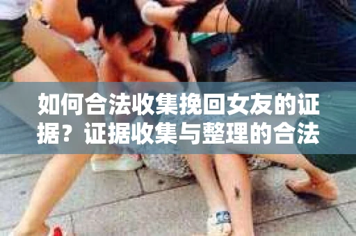 如何合法收集挽回女友的证据？证据收集与整理的合法策略怎么办？