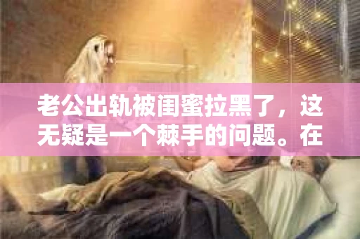 老公出轨被闺蜜拉黑了，这无疑是一个棘手的问题。在这个问题上，我想要和大家分享一下我的看法和经历，希望能给大家带来一些启示。