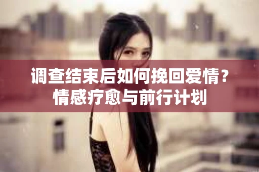 调查结束后如何挽回爱情？情感疗愈与前行计划