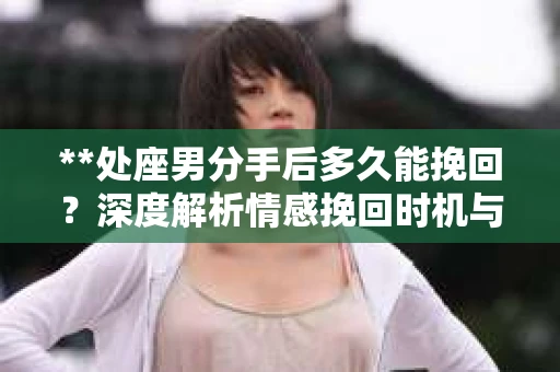 **处座男分手后多久能挽回？深度解析情感挽回时机与策略**