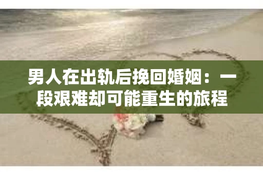男人在出轨后挽回婚姻：一段艰难却可能重生的旅程