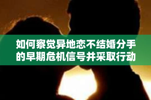 如何察觉异地恋不结婚分手的早期危机信号并采取行动？