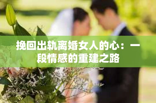 挽回出轨离婚女人的心：一段情感的重建之路