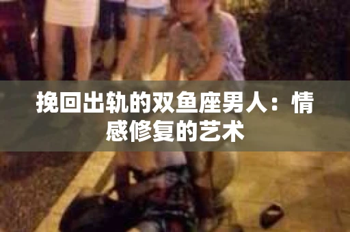 挽回出轨的双鱼座男人：情感修复的艺术