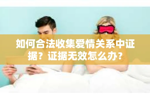 如何合法收集爱情关系中证据?证据无效怎么办? 如何合法收集爱情关系中证据?证据无效怎么办?