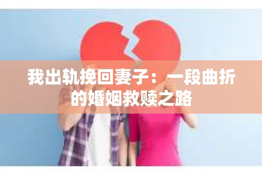 我出轨挽回妻子：一段曲折的婚姻救赎之路