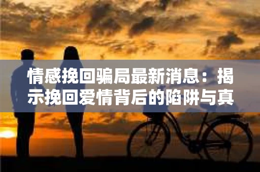 情感挽回骗局最新消息：揭示挽回爱情背后的陷阱与真相