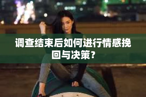 调查结束后如何进行情感挽回与决策？