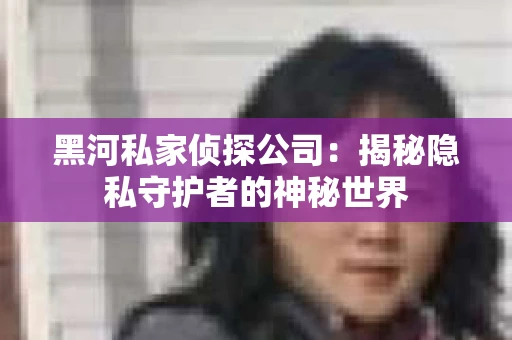黑河私家侦探公司：揭秘隐私守护者的神秘世界