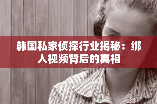 韩国私家侦探行业揭秘：绑人视频背后的真相