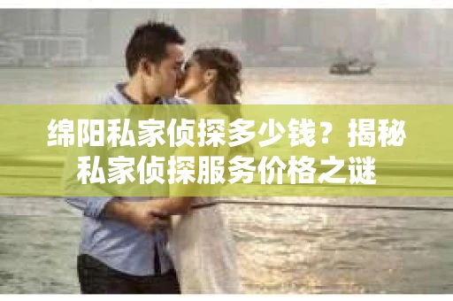 绵阳私家侦探多少钱？揭秘私家侦探服务价格之谜