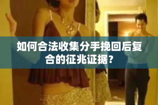 如何合法收集分手挽回后复合的征兆证据？