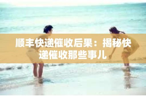 顺丰快递催收后果：揭秘快递催收那些事儿