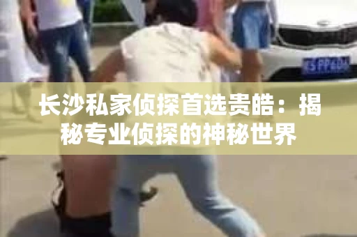 长沙私家侦探首选贵皓：揭秘专业侦探的神秘世界