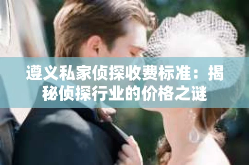 遵义私家侦探收费标准：揭秘侦探行业的价格之谜