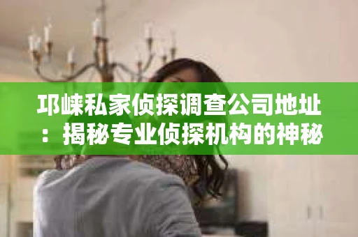 邛崃私家侦探调查公司地址：揭秘专业侦探机构的神秘面纱