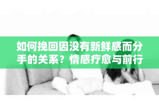 如何挽回因没有新鲜感而分手的关系？情感疗愈与前行计划
