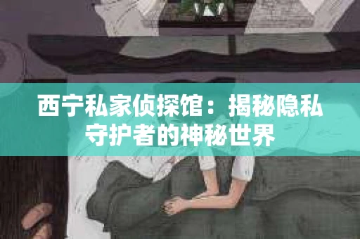 西宁私家侦探馆：揭秘隐私守护者的神秘世界