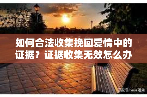 如何合法收集挽回爱情中的证据?证据收集无效怎么办? 如何合法收集挽回爱情中的证据?证据收集无效怎么办?