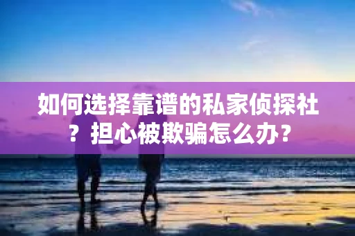 如何选择靠谱的私家侦探社？担心被欺骗怎么办？