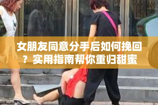 女朋友同意分手后如何挽回？实用指南帮你重归甜蜜