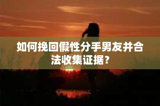 如何挽回假性分手男友并合法收集证据？
