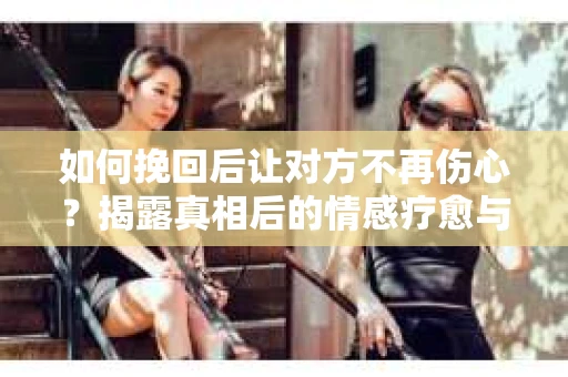如何挽回后让对方不再伤心？揭露真相后的情感疗愈与前行计划