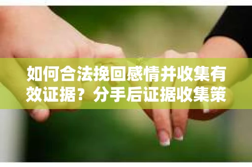 如何合法挽回感情并收集有效证据？分手后证据收集策略