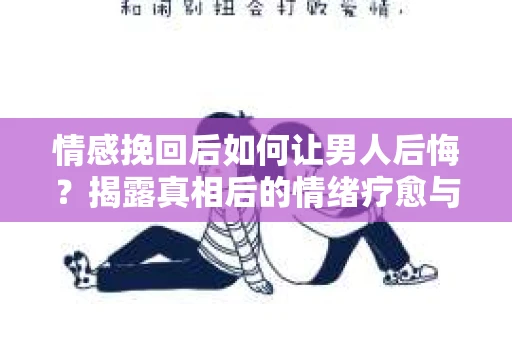 情感挽回后如何让男人后悔？揭露真相后的情绪疗愈与人生决策