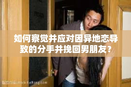 如何察觉并应对因异地恋导致的分手并挽回男朋友？