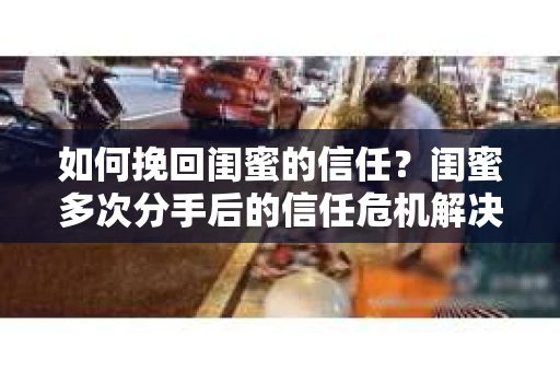 如何挽回闺蜜的信任?闺蜜多次分手后的信任危机解决方案 如何挽回闺蜜的信任?闺蜜多次分手后的信任危机解决方案
