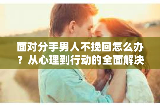 面对分手男人不挽回怎么办？从心理到行动的全面解决方案