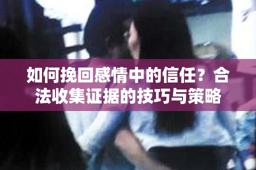如何挽回感情中的信任?合法收集证据的技巧与策略 如何挽回感情中的信任?合法收集证据的技巧与策略