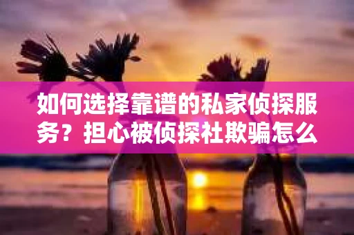 如何选择靠谱的私家侦探服务？担心被侦探社欺骗怎么办？