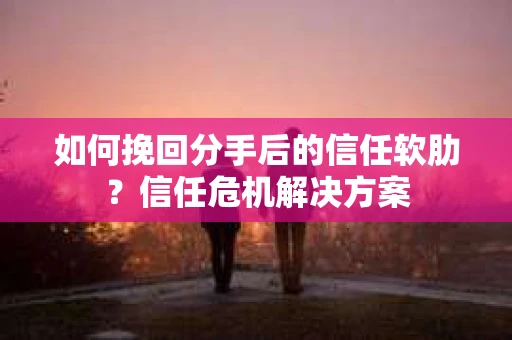 如何挽回分手后的信任软肋？信任危机解决方案