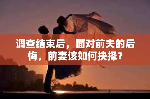 调查结束后，面对前夫的后悔，前妻该如何抉择？