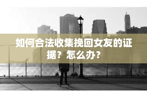 如何合法收集挽回女友的证据？怎么办？