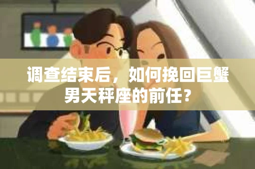 调查结束后,如何挽回巨蟹男天秤座的前任? 调查结束后,如何挽回巨蟹男天秤座的前任?