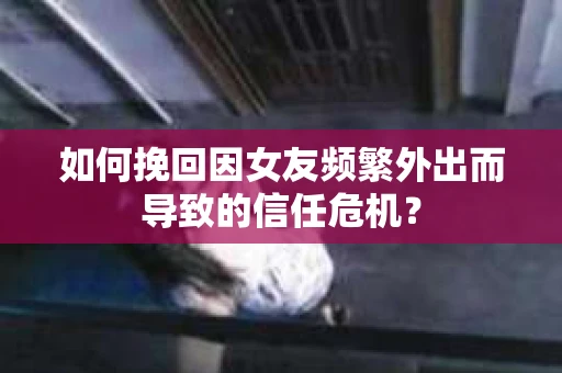 如何挽回因女友频繁外出而导致的信任危机？