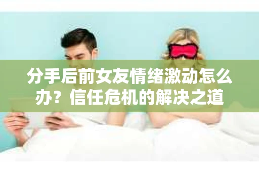 分手后前女友情绪激动怎么办？信任危机的解决之道