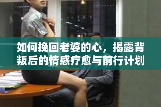如何挽回老婆的心，揭露背叛后的情感疗愈与前行计划